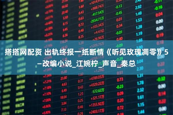 搭搭网配资 出轨终报一纸断情《听见玫瑰凋零》5—改编小说_江婉柠_声音_秦总