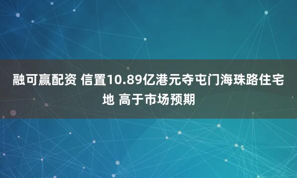 融可赢配资 信置10.89亿港元夺屯门海珠路住宅地 高于市场预期