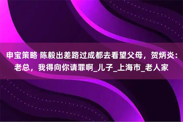 申宝策略 陈毅出差路过成都去看望父母，贺炳炎：老总，我得向你请罪啊_儿子_上海市_老人家