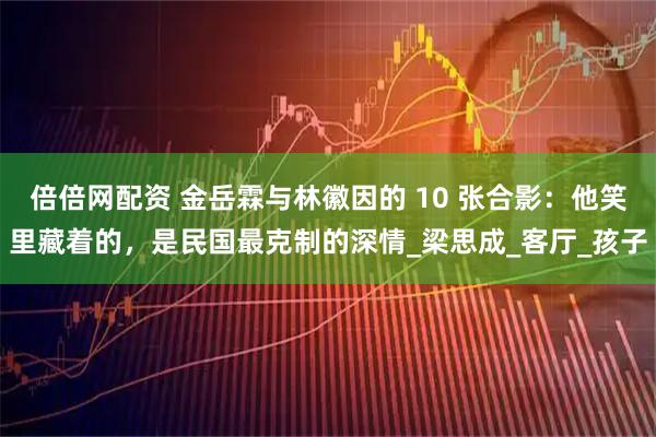 倍倍网配资 金岳霖与林徽因的 10 张合影：他笑里藏着的，是民国最克制的深情_梁思成_客厅_孩子