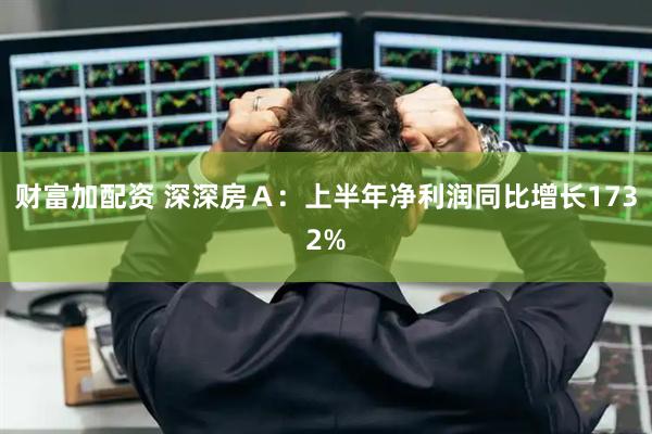 财富加配资 深深房Ａ：上半年净利润同比增长1732%