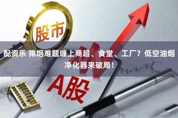 配资乐 排烟难题缠上商超、食堂、工厂？低空油烟净化器来破局！