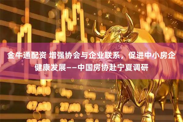 金牛通配资 增强协会与企业联系，促进中小房企健康发展——中国房协赴宁夏调研