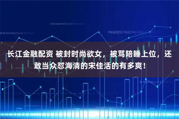 长江金融配资 被封时尚欲女，被骂陪睡上位，还敢当众怼海清的宋佳活的有多爽！