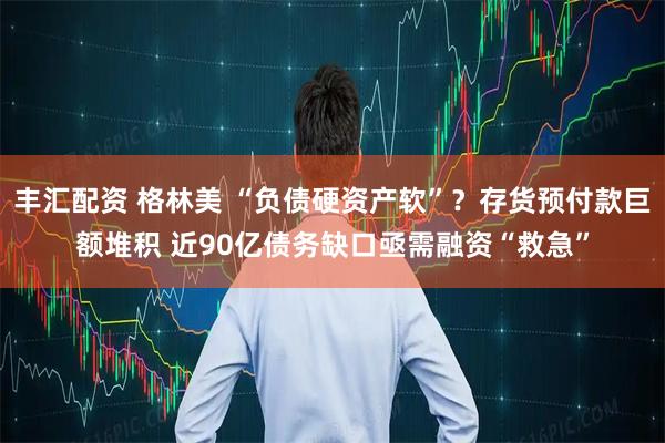 丰汇配资 格林美 “负债硬资产软”？存货预付款巨额堆积 近90亿债务缺口亟需融资“救急”