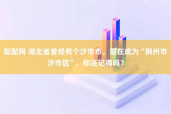 配配网 湖北省曾经有个沙市市,现在成为“荆州市沙市区”,你还记得吗?
