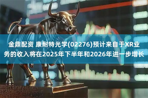 金鼎配资 康耐特光学(02276)预计来自于XR业务的收入将在2025年下半年和2026年进一步增长
