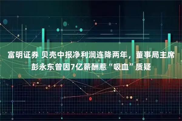 富明证券 贝壳中报净利润连降两年，董事局主席彭永东曾因7亿薪酬惹“吸血”质疑
