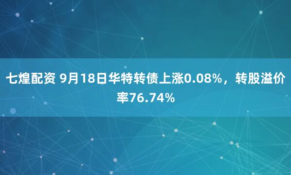 七煌配资 9月18日华特转债上涨0.08%，转股溢价率76.74%