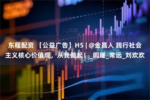 东程配资 【公益广告】H5 | @金昌人 践行社会主义核心价值观，从我做起！_闫瑾_常远_刘欢欢