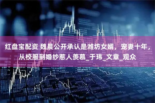 红盘宝配资 魏晨公开承认是潍坊女婿，宠妻十年，从校服到婚纱惹人羡慕_于玮_文章_观众