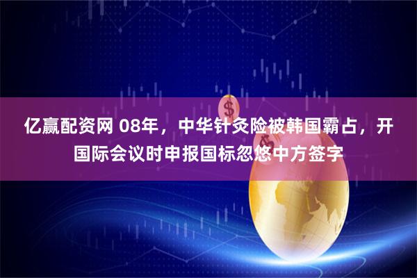 亿赢配资网 08年，中华针灸险被韩国霸占，开国际会议时申报国标忽悠中方签字