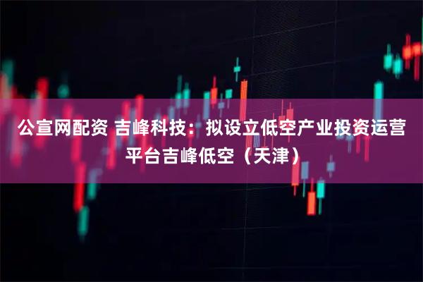 公宣网配资 吉峰科技：拟设立低空产业投资运营平台吉峰低空（天津）