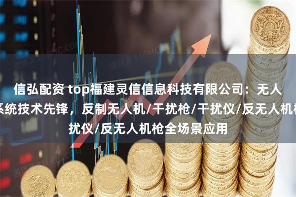 信弘配资 top福建灵信信息科技有限公司：无人机防御反制系统技术先锋，反制无人机/干扰枪/干扰仪/反无人机枪全场景应用