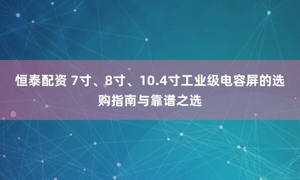 恒泰配资 7寸、8寸、10.4寸工业级电容屏的选购指南与靠谱之选
