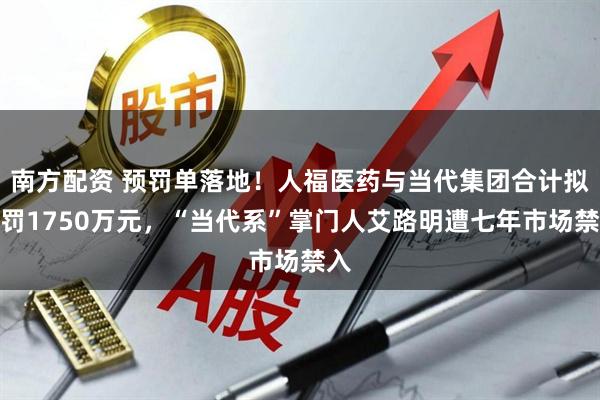 南方配资 预罚单落地！人福医药与当代集团合计拟被罚1750万元，“当代系”掌门人艾路明遭七年市场禁入