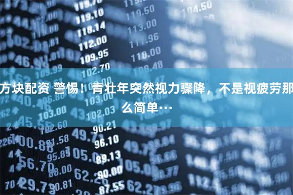 方块配资 警惕！青壮年突然视力骤降，不是视疲劳那么简单···