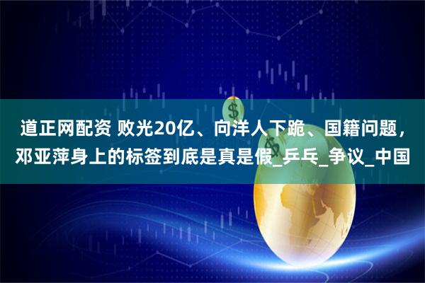 道正网配资 败光20亿、向洋人下跪、国籍问题，邓亚萍身上的标签到底是真是假_乒乓_争议_中国