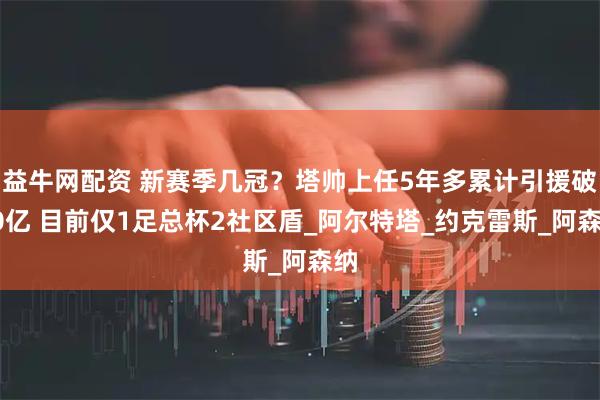 益牛网配资 新赛季几冠？塔帅上任5年多累计引援破10亿 目前仅1足总杯2社区盾_阿尔特塔_约克雷斯_阿森纳