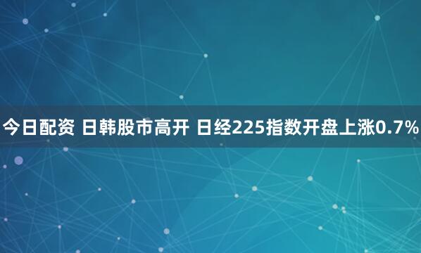 今日配资 日韩股市高开 日经225指数开盘上涨0.7%