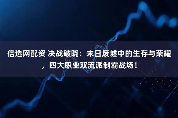 倍选网配资 决战破晓：末日废墟中的生存与荣耀，四大职业双流派制霸战场！