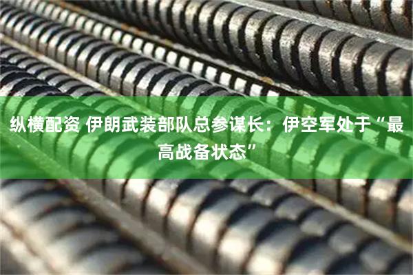 纵横配资 伊朗武装部队总参谋长：伊空军处于“最高战备状态”
